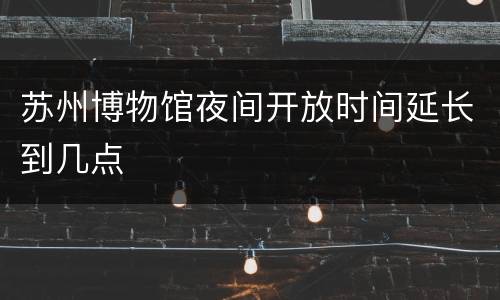 苏州博物馆夜间开放时间延长到几点