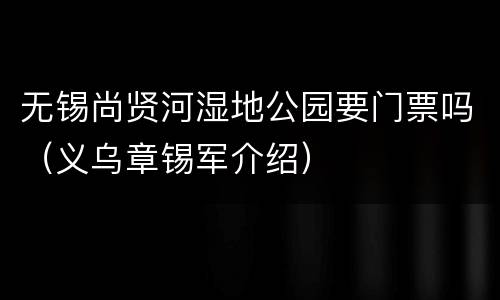 无锡尚贤河湿地公园要门票吗（义乌章锡军介绍）
