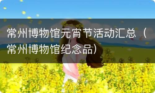 常州博物馆元宵节活动汇总（常州博物馆纪念品）