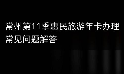 常州第11季惠民旅游年卡办理常见问题解答