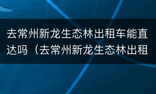 去常州新龙生态林出租车能直达吗（去常州新龙生态林出租车能直达吗今天）