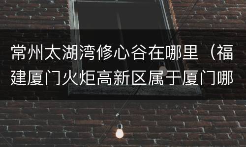 常州太湖湾修心谷在哪里（福建厦门火炬高新区属于厦门哪个区）