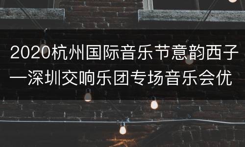 2020杭州国际音乐节意韵西子—深圳交响乐团专场音乐会优惠票