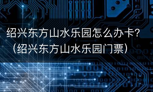 绍兴东方山水乐园怎么办卡？（绍兴东方山水乐园门票）