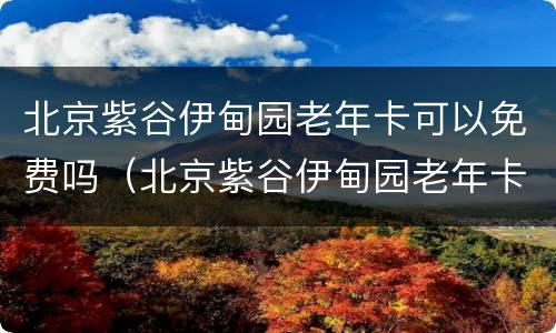 北京紫谷伊甸园老年卡可以免费吗（北京紫谷伊甸园老年卡可以免费吗现在）