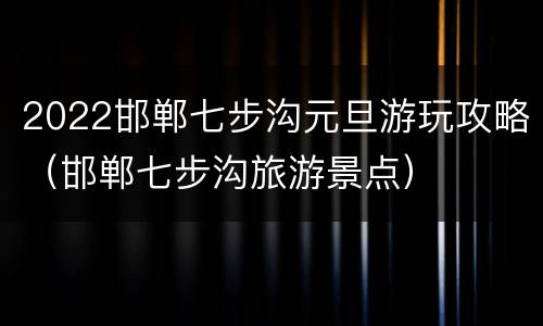 2022邯郸七步沟元旦游玩攻略（邯郸七步沟旅游景点）
