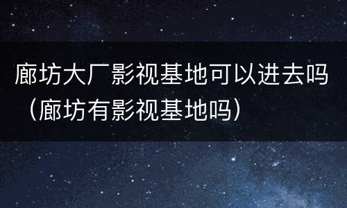 廊坊大厂影视基地可以进去吗（廊坊有影视基地吗）