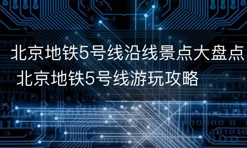 北京地铁5号线沿线景点大盘点 北京地铁5号线游玩攻略