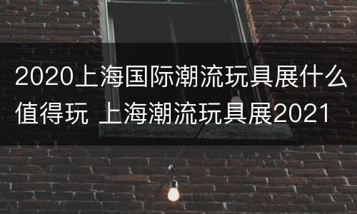 2020上海国际潮流玩具展什么值得玩 上海潮流玩具展2021