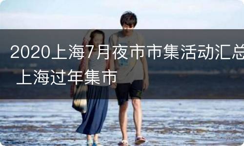 2020上海7月夜市市集活动汇总 上海过年集市