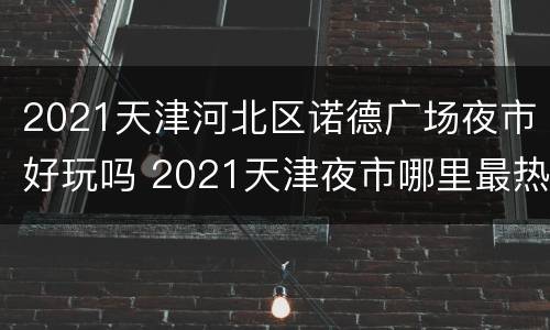 2021天津河北区诺德广场夜市好玩吗 2021天津夜市哪里最热闹的地方