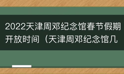 2022天津周邓纪念馆春节假期开放时间（天津周邓纪念馆几点闭馆）
