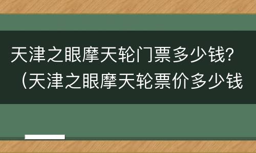 天津之眼摩天轮门票多少钱？（天津之眼摩天轮票价多少钱）