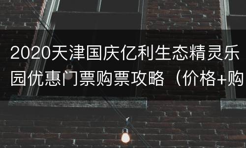 2020天津国庆亿利生态精灵乐园优惠门票购票攻略（价格+购票入口）