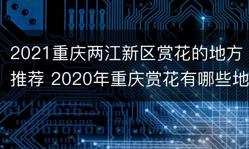 2021重庆两江新区赏花的地方推荐 2020年重庆赏花有哪些地方