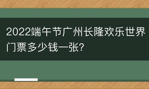 2022端午节广州长隆欢乐世界门票多少钱一张？