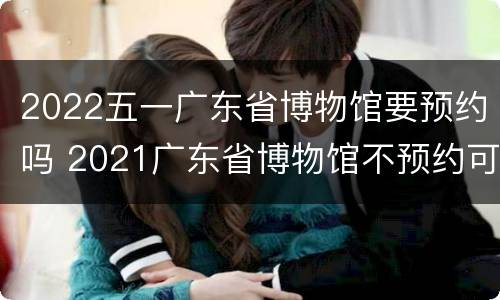 2022五一广东省博物馆要预约吗 2021广东省博物馆不预约可以去吗