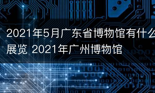 2021年5月广东省博物馆有什么展览 2021年广州博物馆
