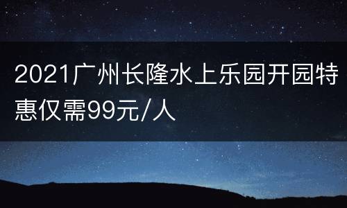 2021广州长隆水上乐园开园特惠仅需99元/人