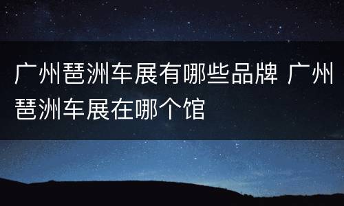 广州琶洲车展有哪些品牌 广州琶洲车展在哪个馆