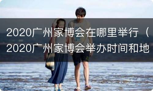 2020广州家博会在哪里举行（2020广州家博会举办时间和地点）
