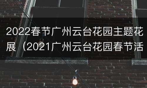 2022春节广州云台花园主题花展（2021广州云台花园春节活动）