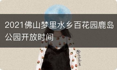 2021佛山梦里水乡百花园鹿岛公园开放时间
