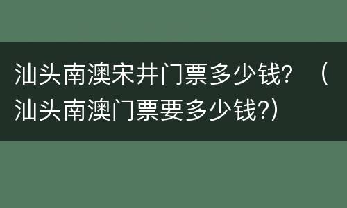 汕头南澳宋井门票多少钱？（汕头南澳门票要多少钱?）
