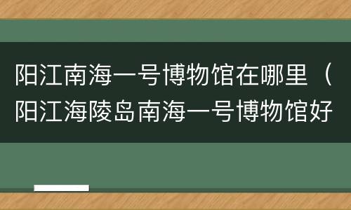 阳江南海一号博物馆在哪里（阳江海陵岛南海一号博物馆好玩吗）