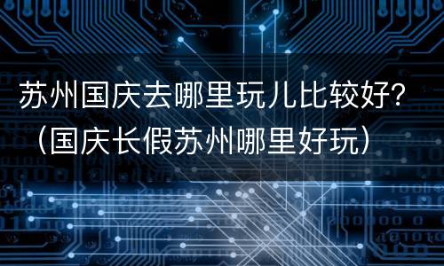 苏州国庆去哪里玩儿比较好？（国庆长假苏州哪里好玩）