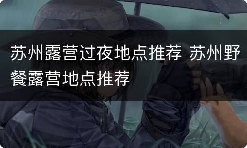苏州露营过夜地点推荐 苏州野餐露营地点推荐