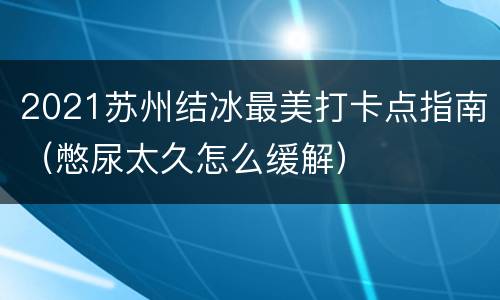 2021苏州结冰最美打卡点指南（憋尿太久怎么缓解）