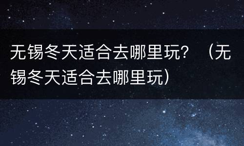 无锡冬天适合去哪里玩？（无锡冬天适合去哪里玩）