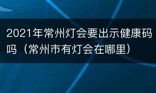 2021年常州灯会要出示健康码吗（常州市有灯会在哪里）