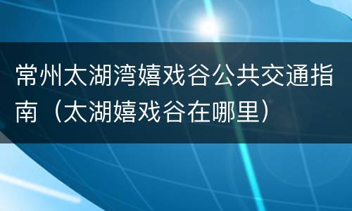 常州太湖湾嬉戏谷公共交通指南（太湖嬉戏谷在哪里）