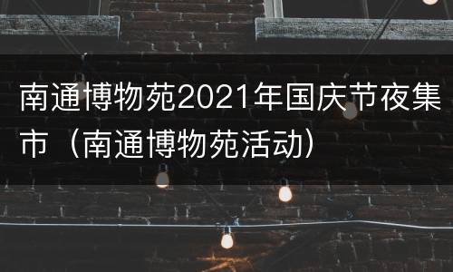 南通博物苑2021年国庆节夜集市（南通博物苑活动）