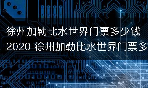 徐州加勒比水世界门票多少钱2020 徐州加勒比水世界门票多少钱2020年