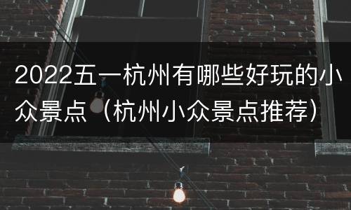 2022五一杭州有哪些好玩的小众景点（杭州小众景点推荐）