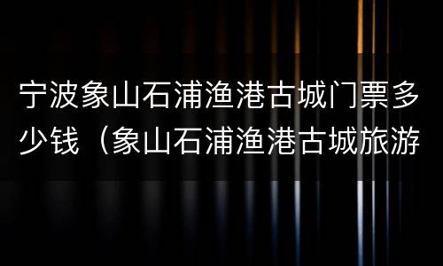 宁波象山石浦渔港古城门票多少钱（象山石浦渔港古城旅游发展有限公司）