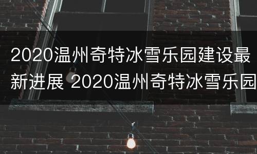 2020温州奇特冰雪乐园建设最新进展 2020温州奇特冰雪乐园建设最新进展图片