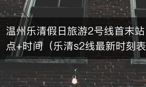 温州乐清假日旅游2号线首末站点+时间（乐清s2线最新时刻表2021）