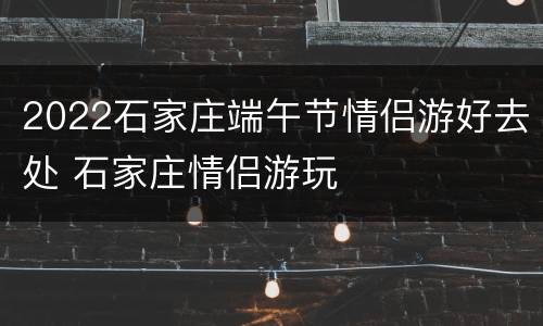 2022石家庄端午节情侣游好去处 石家庄情侣游玩