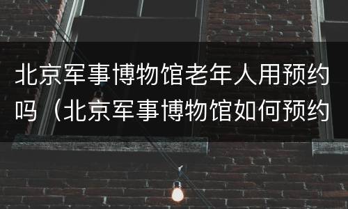 北京军事博物馆老年人用预约吗（北京军事博物馆如何预约?）