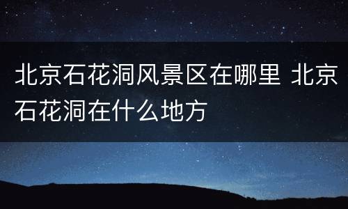 北京石花洞风景区在哪里 北京石花洞在什么地方