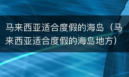 马来西亚适合度假的海岛（马来西亚适合度假的海岛地方）