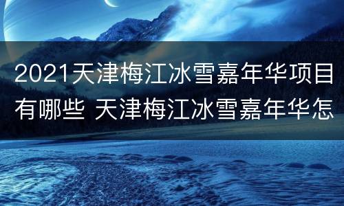 2021天津梅江冰雪嘉年华项目有哪些 天津梅江冰雪嘉年华怎么样