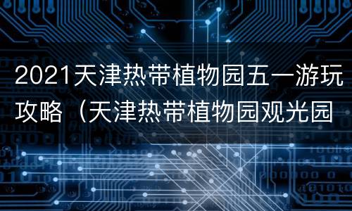 2021天津热带植物园五一游玩攻略（天津热带植物园观光园）