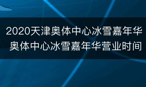 2020天津奥体中心冰雪嘉年华 奥体中心冰雪嘉年华营业时间