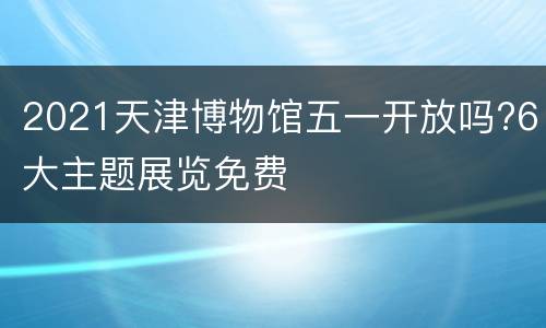 2021天津博物馆五一开放吗?6大主题展览免费