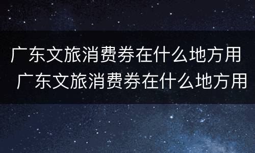广东文旅消费券在什么地方用 广东文旅消费券在什么地方用的